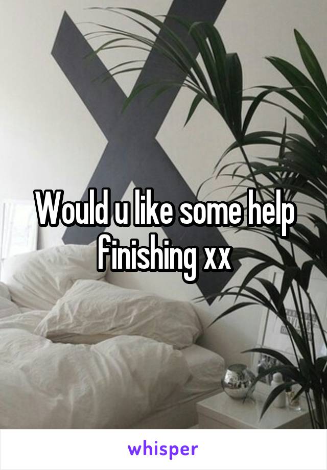 Would u like some help finishing xx
