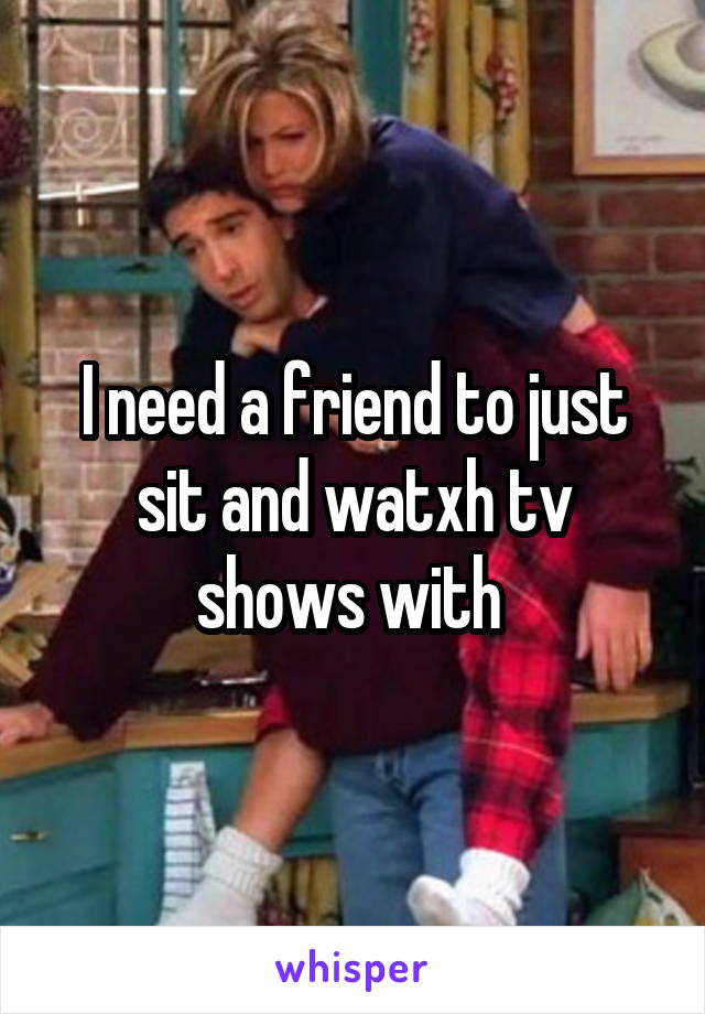 I need a friend to just sit and watxh tv shows with 