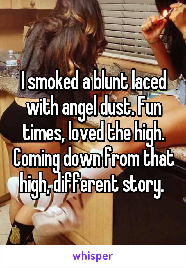 I smoked a blunt laced with angel dust. Fun times, loved the high. Coming down from that high, different story. 