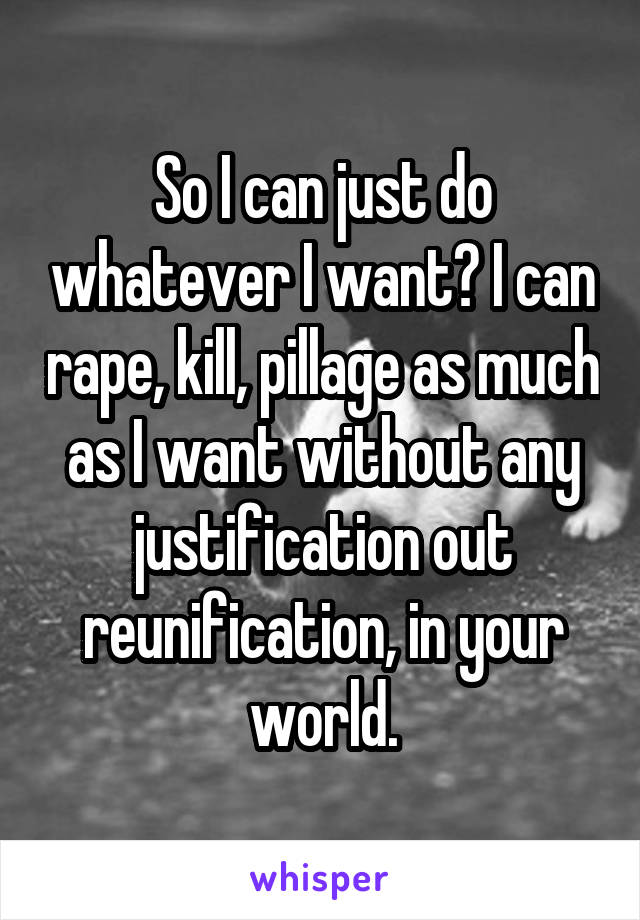 So I can just do whatever I want? I can rape, kill, pillage as much as I want without any justification out reunification, in your world.