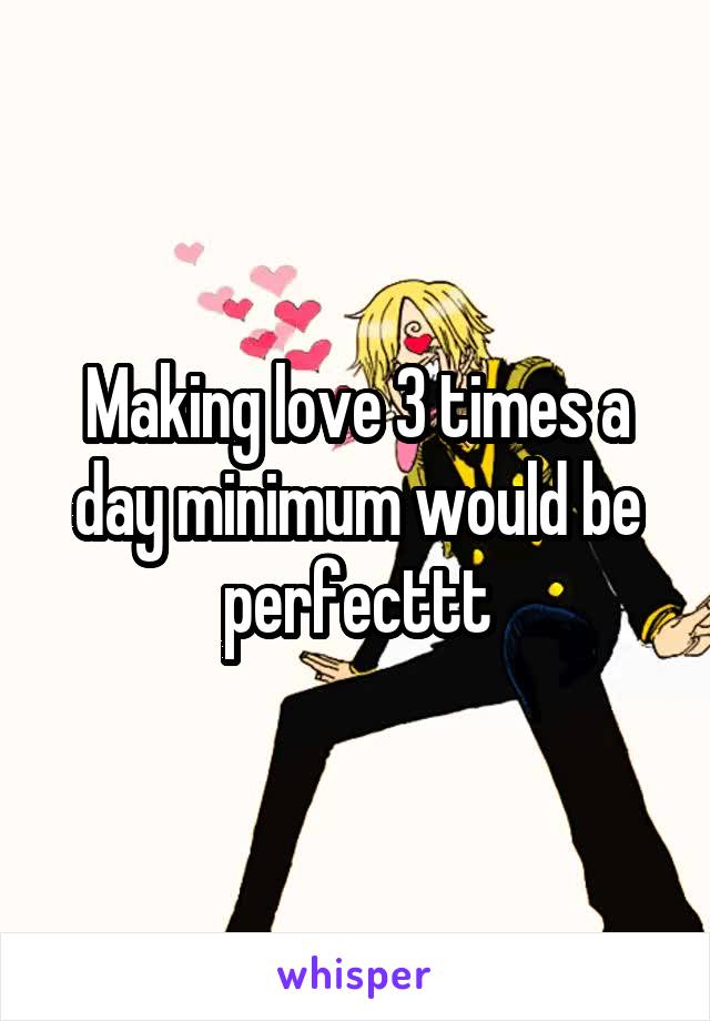 Making love 3 times a day minimum would be perfecttt