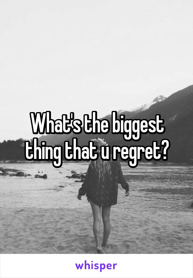 What's the biggest thing that u regret?