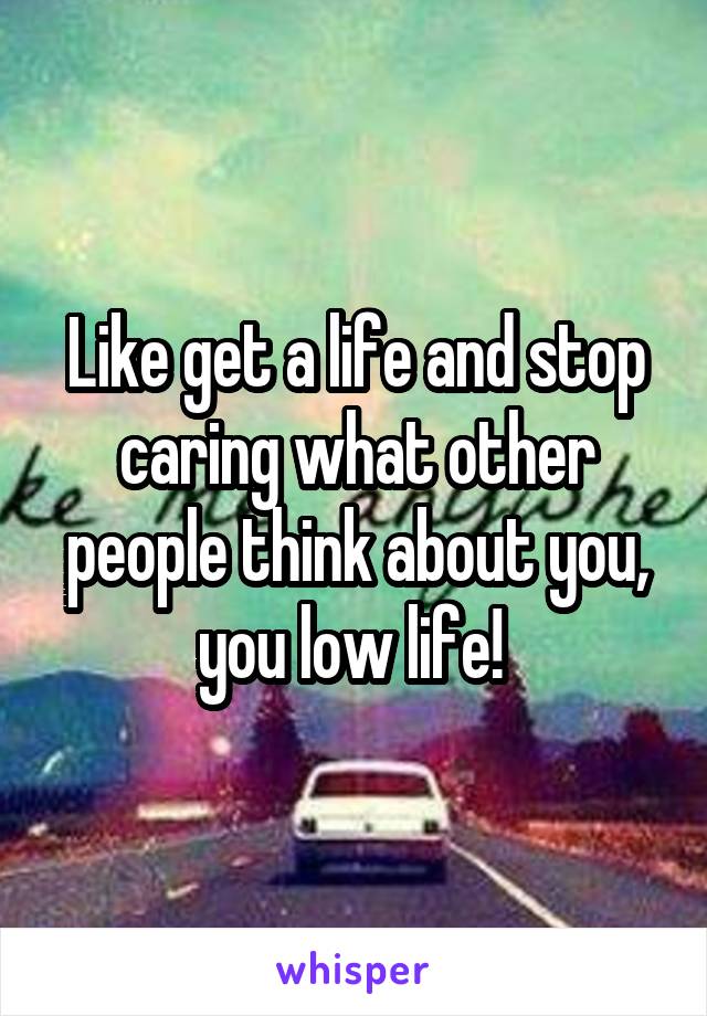 Like get a life and stop caring what other people think about you, you low life! 