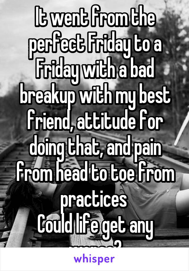 It went from the perfect Friday to a Friday with a bad breakup with my best friend, attitude for doing that, and pain from head to toe from practices 
Could life get any worse?