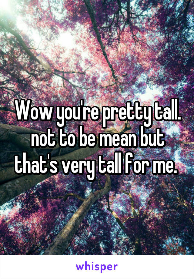 Wow you're pretty tall. not to be mean but that's very tall for me. 