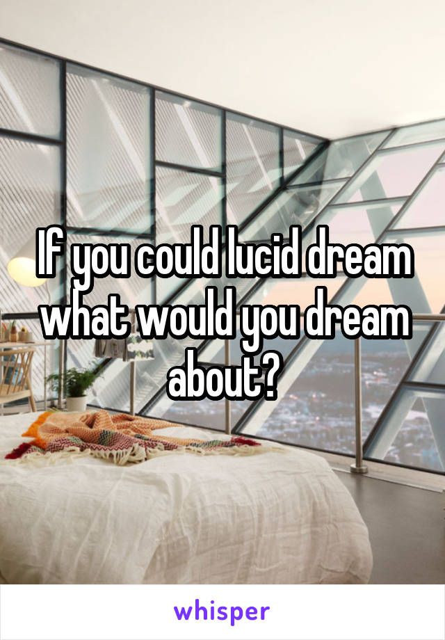 If you could lucid dream what would you dream about?