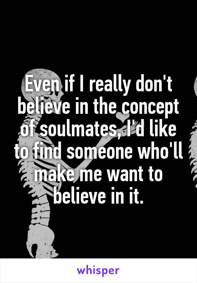 Even if I really don't believe in the concept of soulmates, I'd like to find someone who'll make me want to believe in it.