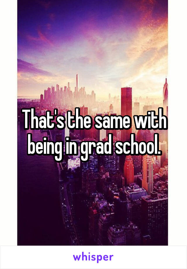 That's the same with being in grad school.