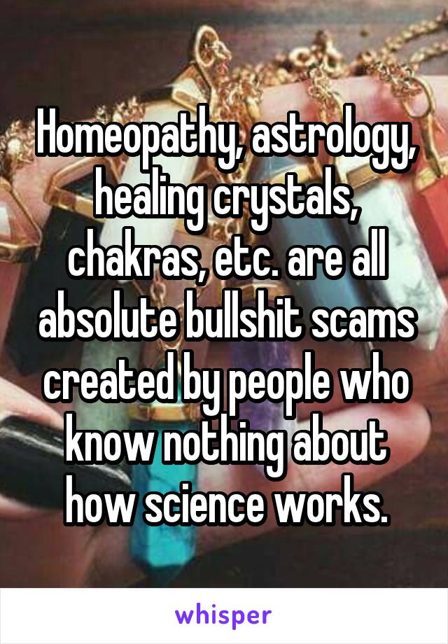 Homeopathy, astrology, healing crystals, chakras, etc. are all absolute bullshit scams created by people who know nothing about how science works.