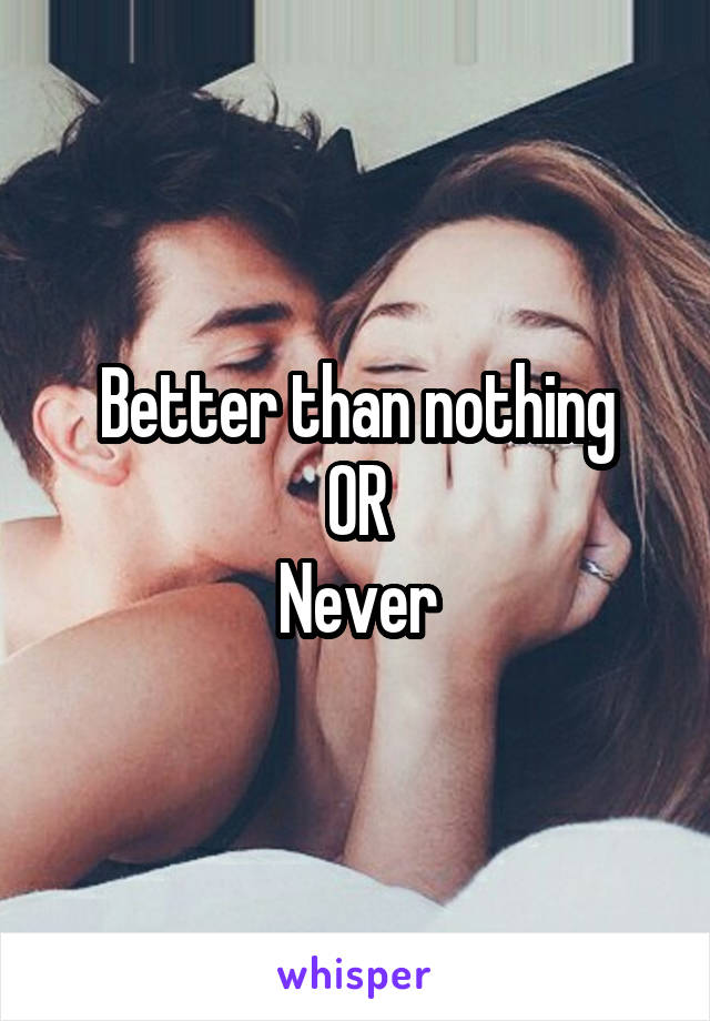 Better than nothing
OR
Never