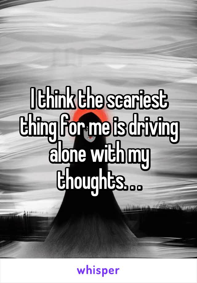 I think the scariest thing for me is driving alone with my thoughts. . .