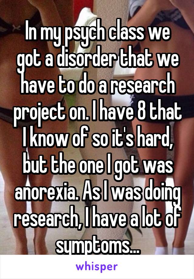 In my psych class we got a disorder that we have to do a research project on. I have 8 that I know of so it's hard, but the one I got was anorexia. As I was doing research, I have a lot of symptoms...