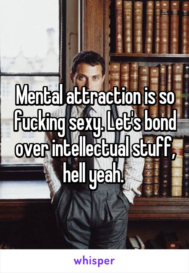 Mental attraction is so fucking sexy. Let's bond over intellectual stuff, hell yeah. 