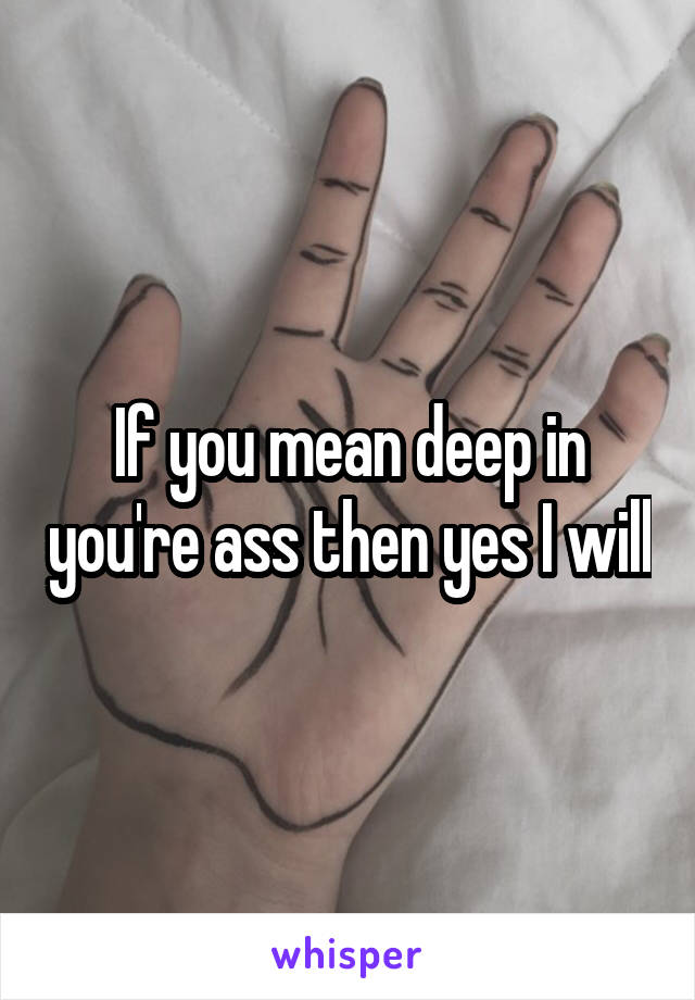 If you mean deep in you're ass then yes I will