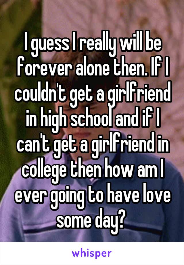 I guess I really will be forever alone then. If I couldn't get a girlfriend in high school and if I can't get a girlfriend in college then how am I ever going to have love some day? 