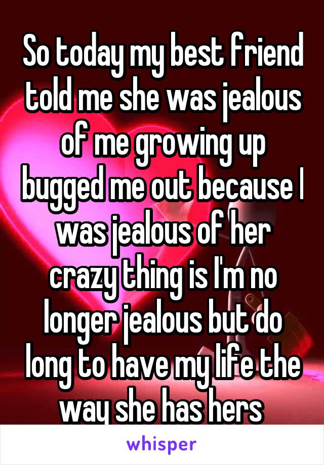 So today my best friend told me she was jealous of me growing up bugged me out because I was jealous of her crazy thing is I'm no longer jealous but do long to have my life the way she has hers 