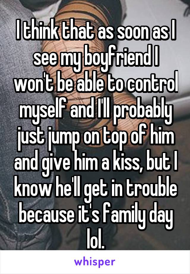 I think that as soon as I see my boyfriend I won't be able to control myself and I'll probably just jump on top of him and give him a kiss, but I know he'll get in trouble because it's family day lol.