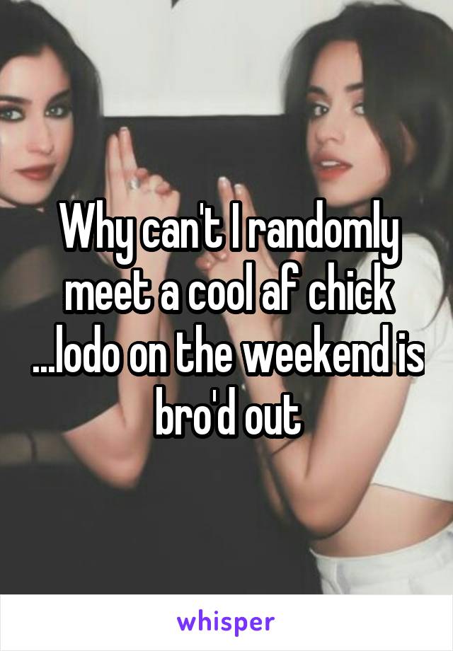 Why can't I randomly meet a cool af chick ...lodo on the weekend is bro'd out