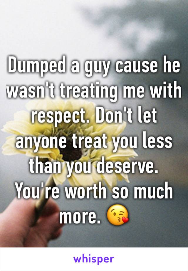 Dumped a guy cause he wasn't treating me with respect. Don't let anyone treat you less than you deserve. You're worth so much more. 😘