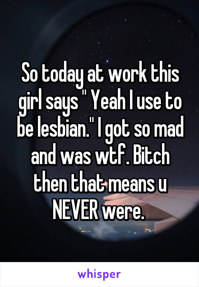 So today at work this girl says " Yeah I use to be lesbian." I got so mad and was wtf. Bitch then that means u NEVER were. 