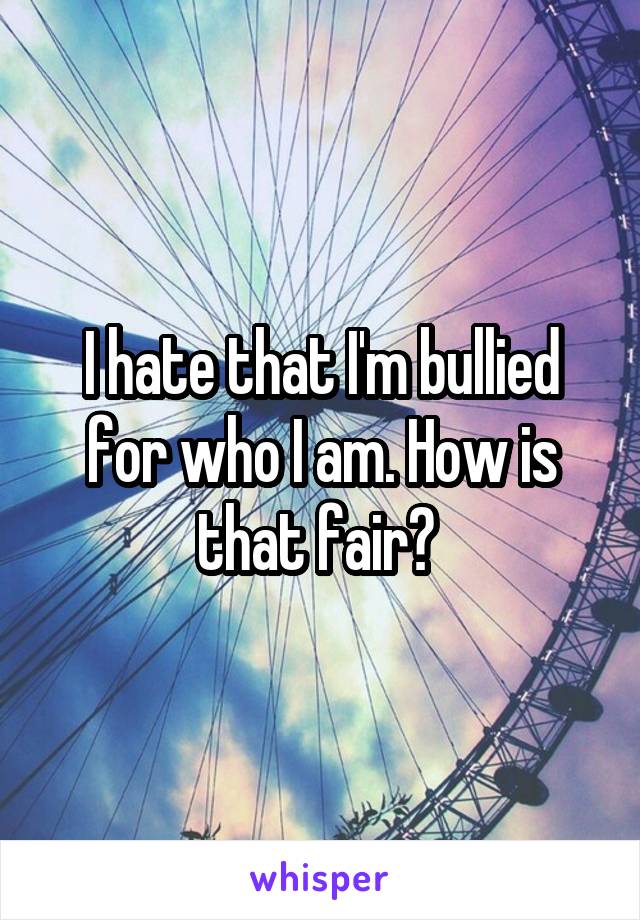I hate that I'm bullied for who I am. How is that fair? 