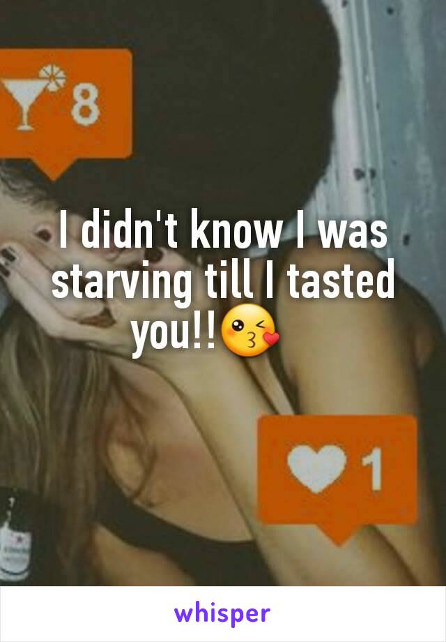 I didn't know I was starving till I tasted  you!!😘   