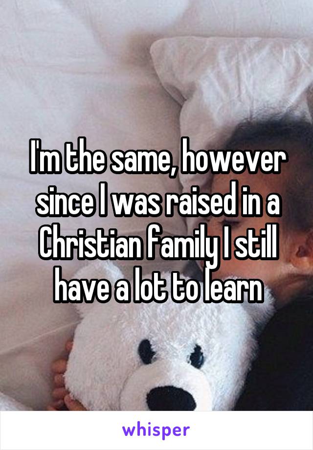 I'm the same, however since I was raised in a Christian family I still have a lot to learn