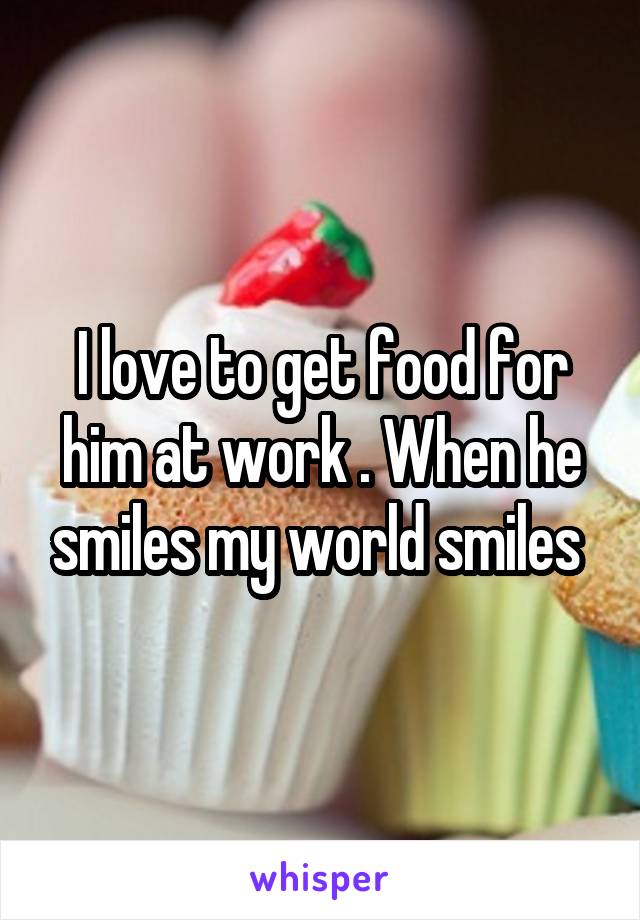I love to get food for him at work . When he smiles my world smiles 