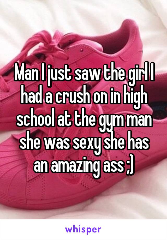 Man I just saw the girl I had a crush on in high school at the gym man she was sexy she has an amazing ass ;)