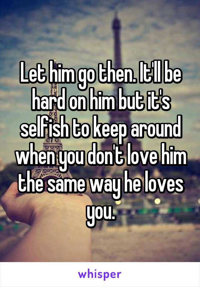 Let him go then. It'll be hard on him but it's selfish to keep around when you don't love him the same way he loves you.