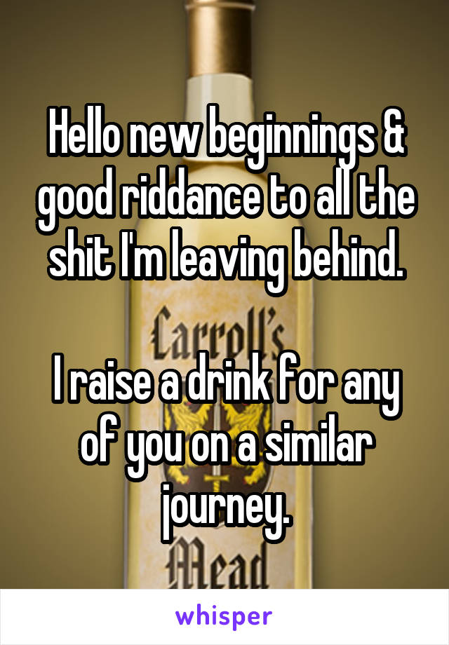 Hello new beginnings & good riddance to all the shit I'm leaving behind.

I raise a drink for any of you on a similar journey.