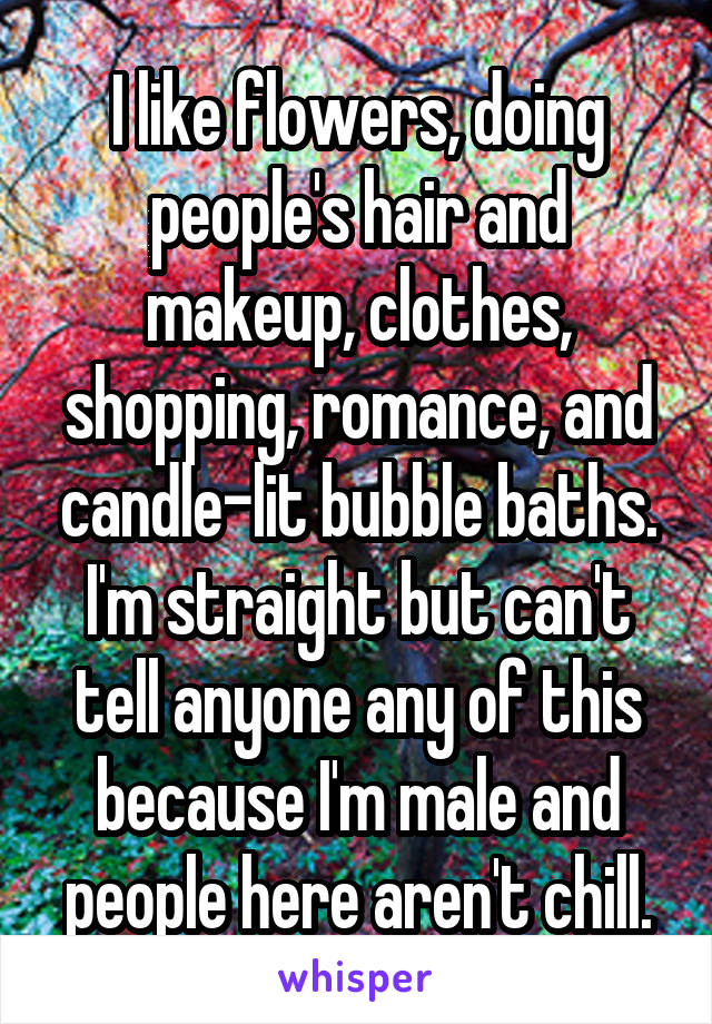 I like flowers, doing people's hair and makeup, clothes, shopping, romance, and candle-lit bubble baths. I'm straight but can't tell anyone any of this because I'm male and people here aren't chill.