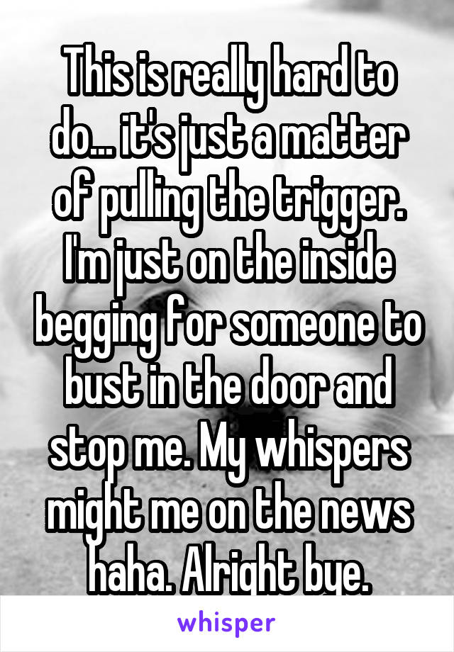 This is really hard to do... it's just a matter of pulling the trigger. I'm just on the inside begging for someone to bust in the door and stop me. My whispers might me on the news haha. Alright bye.