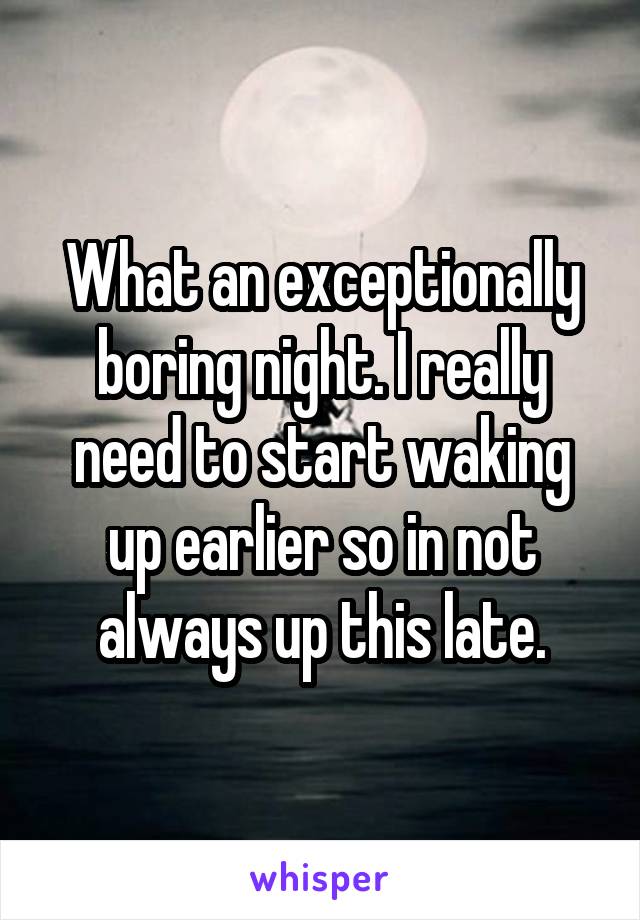 What an exceptionally boring night. I really need to start waking up earlier so in not always up this late.