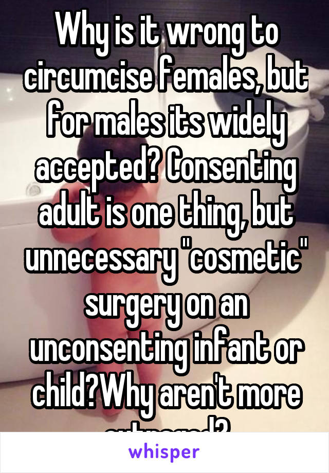 Why is it wrong to circumcise females, but for males its widely accepted? Consenting adult is one thing, but unnecessary "cosmetic" surgery on an unconsenting infant or child?Why aren't more outraged?