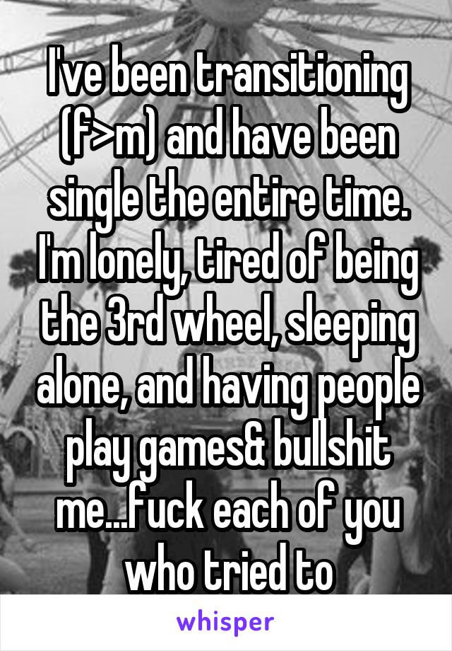 I've been transitioning (f>m) and have been single the entire time. I'm lonely, tired of being the 3rd wheel, sleeping alone, and having people play games& bullshit me...fuck each of you who tried to