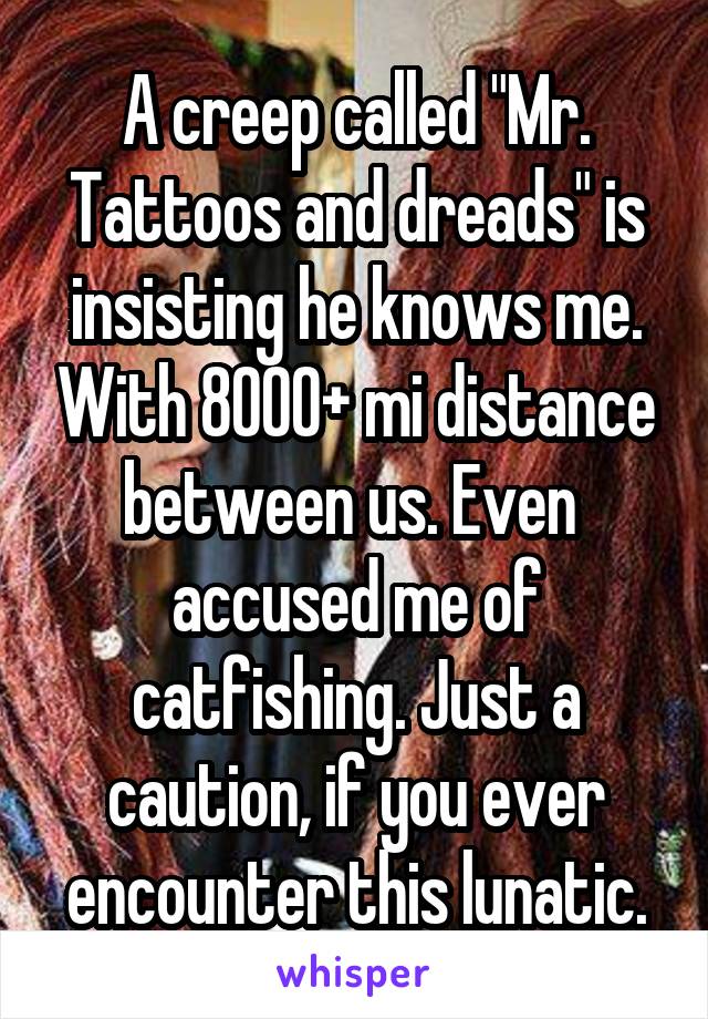 A creep called "Mr. Tattoos and dreads" is insisting he knows me. With 8000+ mi distance between us. Even  accused me of catfishing. Just a caution, if you ever encounter this lunatic.