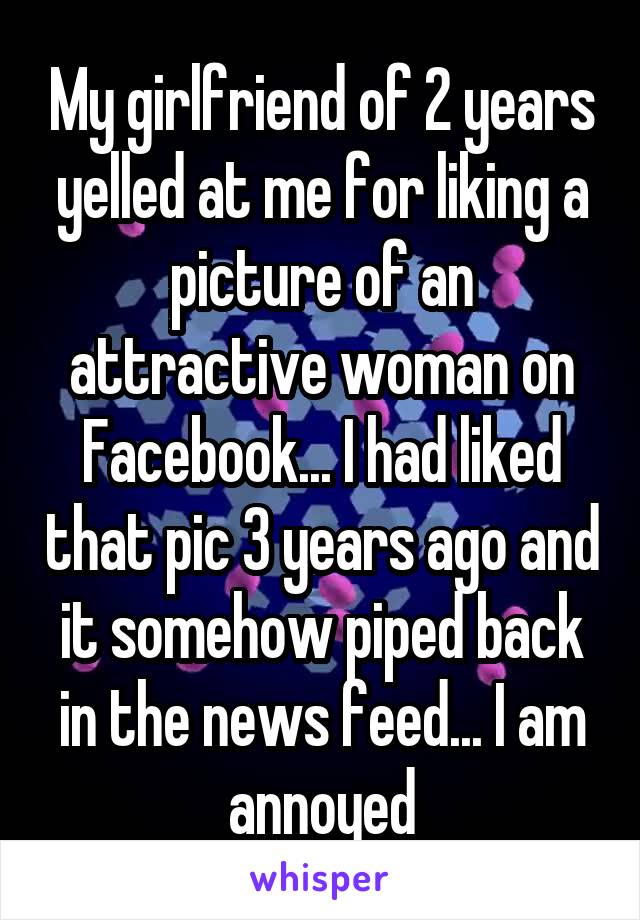My girlfriend of 2 years yelled at me for liking a picture of an attractive woman on Facebook... I had liked that pic 3 years ago and it somehow piped back in the news feed... I am annoyed