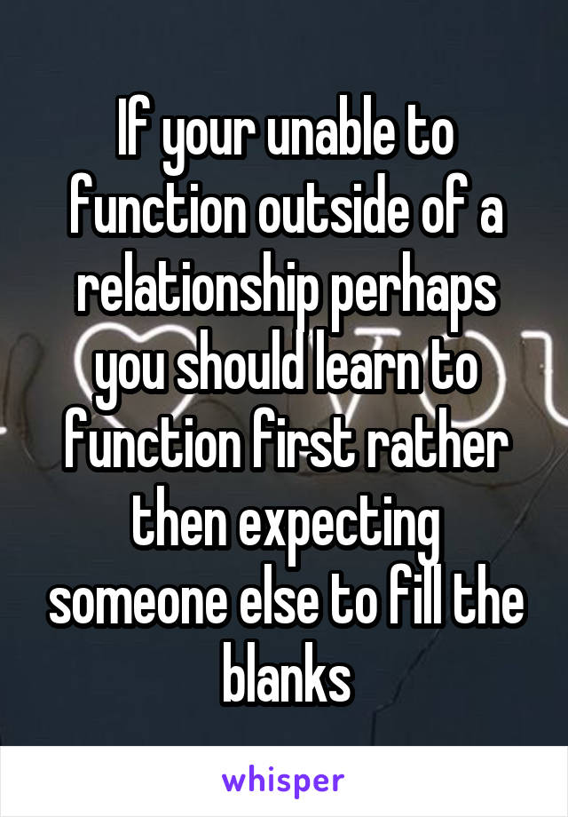 If your unable to function outside of a relationship perhaps you should learn to function first rather then expecting someone else to fill the blanks