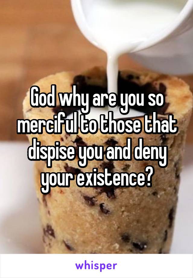 God why are you so merciful to those that dispise you and deny your existence?