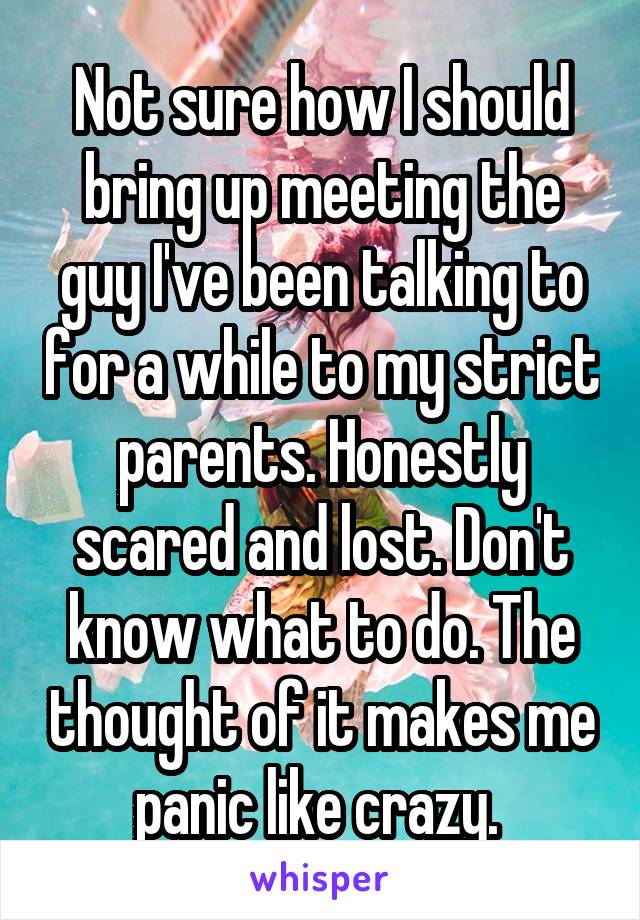 Not sure how I should bring up meeting the guy I've been talking to for a while to my strict parents. Honestly scared and lost. Don't know what to do. The thought of it makes me panic like crazy. 