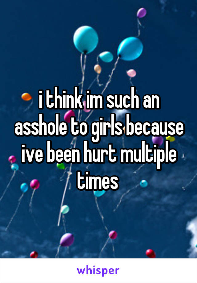 i think im such an asshole to girls because ive been hurt multiple times 