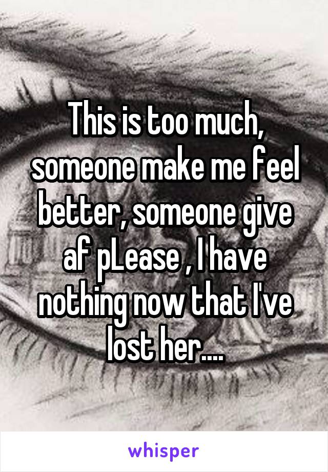 This is too much, someone make me feel better, someone give af pLease , I have nothing now that I've lost her....