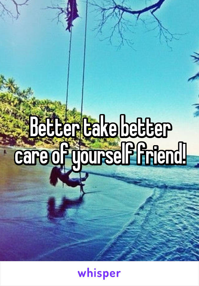 Better take better care of yourself friend!