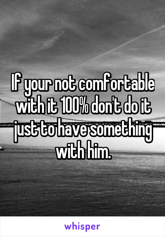 If your not comfortable with it 100% don't do it just to have something with him.