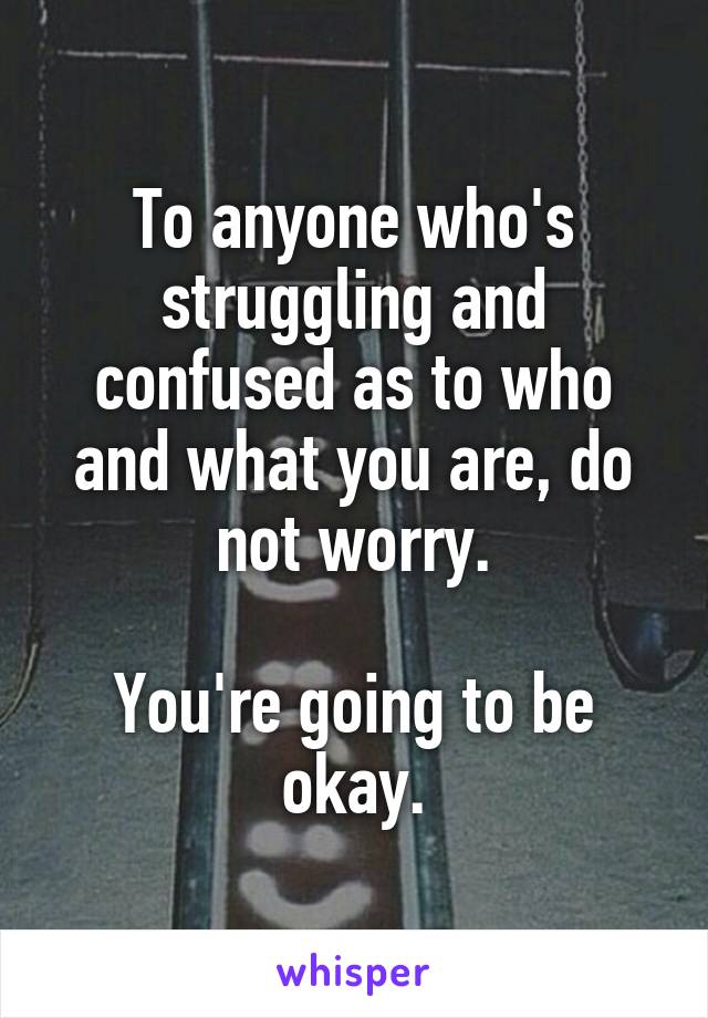 To anyone who's struggling and confused as to who and what you are, do not worry.

You're going to be okay.