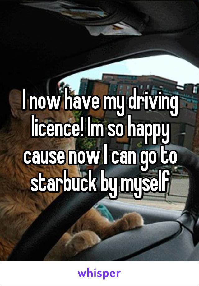 I now have my driving licence! Im so happy cause now I can go to starbuck by myself