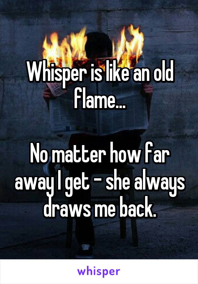 Whisper is like an old flame...

No matter how far away I get - she always draws me back.