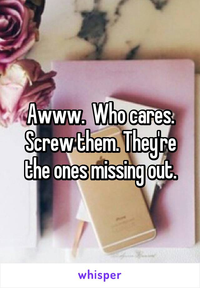 Awww.  Who cares. Screw them. They're the ones missing out.