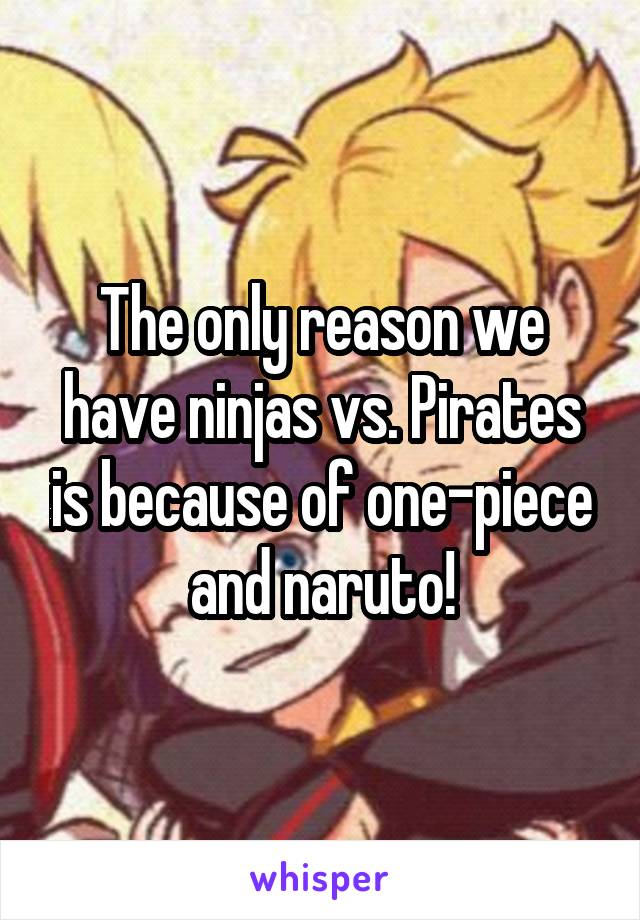 The only reason we have ninjas vs. Pirates is because of one-piece and naruto!